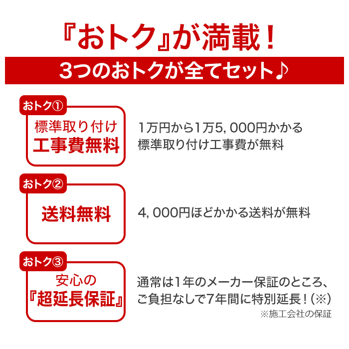 おトクが満載!3つのおトクが全てセット!【おトク1】標準取り付け工事費無料。1万円から1万5,000円かかる標準取り付け工事費が無料。【おトク2】送料無料。4,000円ほどかかる送料が無料。【おトク3】安心の超延長保証。通常は1年のメーカー保証のところ、ご負担なしで7年間に特別延長※施工会社の保証。
