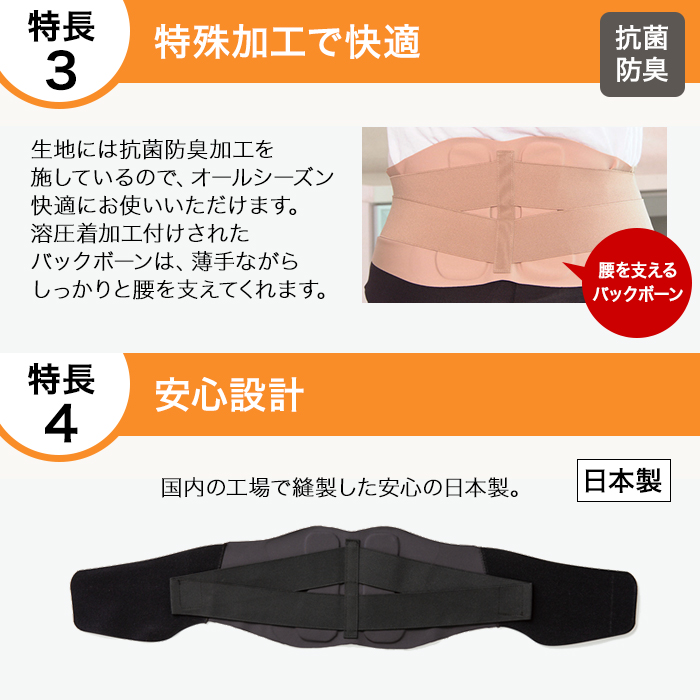 特長3:特殊加工で快適。生地には抗菌防臭加工を施しているので、オールシーズン快適にお使いいただけます。溶圧着加工付けされたバックボーンは、薄手ながらしっかりと腰を支えてくれます。特長4:安心設計。国内の工場で縫製した安心の日本製。