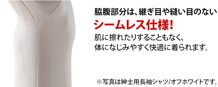 脇部分は、継ぎ目や縫い目のないシームレス仕様。肌に擦れたりすることもなく、体になじみやすく快適に着られます。※写真は紳士用長袖シャツ/オフホワイトです。