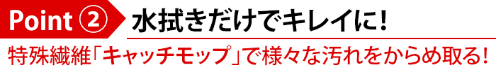 Point(2)水拭きだけでキレイに!特殊繊維「キャッチモップ」で様々な汚れをからめ取る!