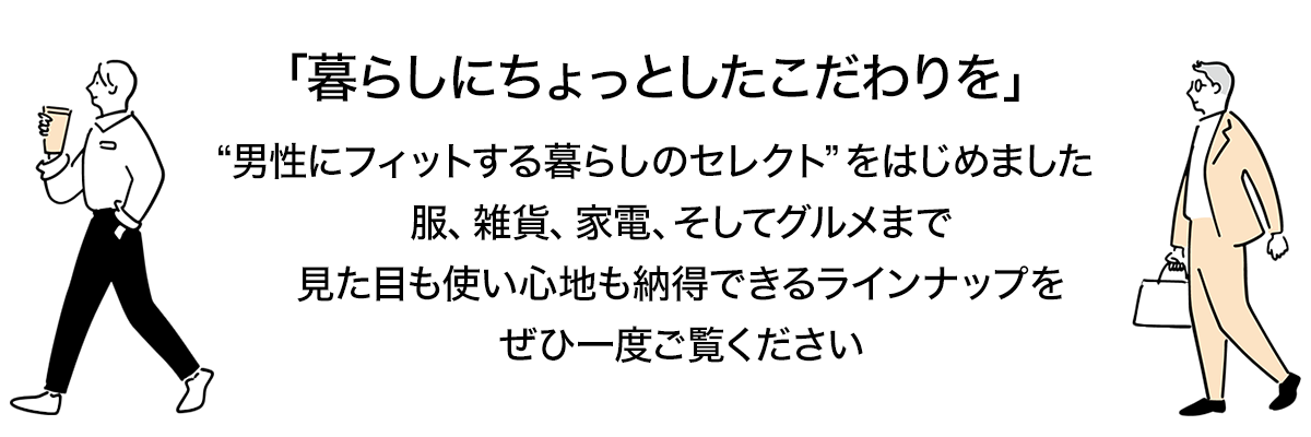 暮らしにちょっとしたこだわりを。<br>
      今回、新たに“男性にもフィットする暮らしのセレクト”をはじめました。<br>
      服、雑貨、家電、そしてグルメまで。<br>
      見た目も使い心地も納得できるラインナップを<br>
      ぜひ一度ご覧ください！