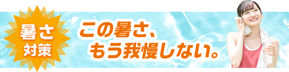 暑さ対策 この暑さ、もう我慢しない。