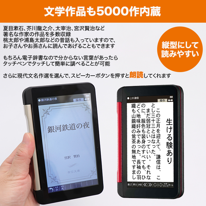 文学作品も5000作内蔵。夏目漱石、芥川龍之介、太宰治、宮沢賢治など著名な作家の作品を多数収録。桃太郎や浦島太郎などの昔話も入っていますので、お子さんやお孫さんに読んであげることもできます。縦型にして読みやすい。もちろん電子辞書なので分からない言葉があったらタッチペンでタッチして簡単に調べることが可能。さらに現代文名作選を選んで、スピーカーボタンを押すと朗読してくれます。