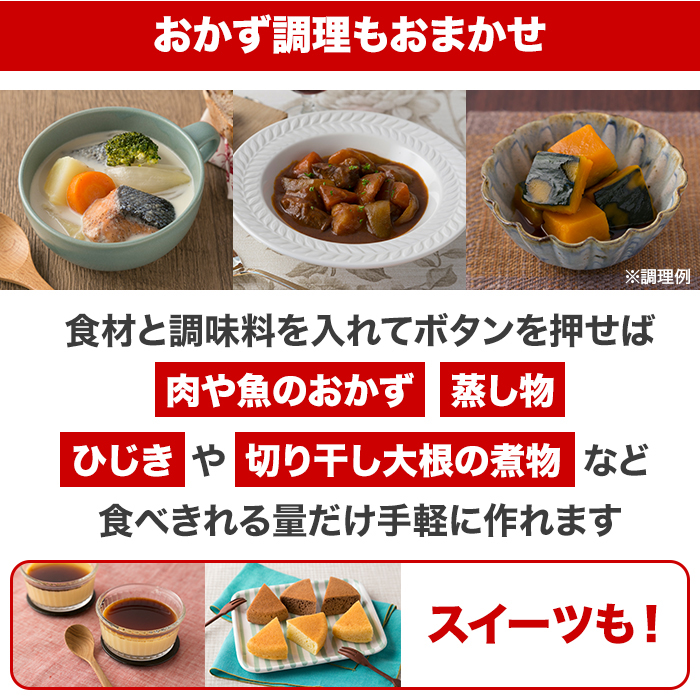 おかず調理もおまかせ。食材と調味料を入れてボタンを押せば肉や魚のおかず蒸し物ひじきや切り干し大根の煮物など食べきれる量だけ手軽に作れます。スイーツも！