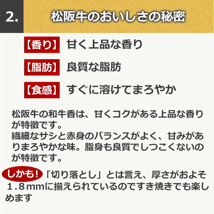 2、松阪牛のおいしさの秘密【香り】甘く上品な香り【脂肪】良質な脂肪【食感】すぐに溶けてまろやか。松阪牛の和牛香は、甘くコクがある上品な香りが特徴です。繊細なサシと赤身のバランスがよく、甘みがありまろやかな味。脂身も良質でしつこくないのが特徴です。しかも！「切り落とし」とは言え、厚さをおよそ１．８ｍｍに揃えられているのですき焼きでも楽しめます