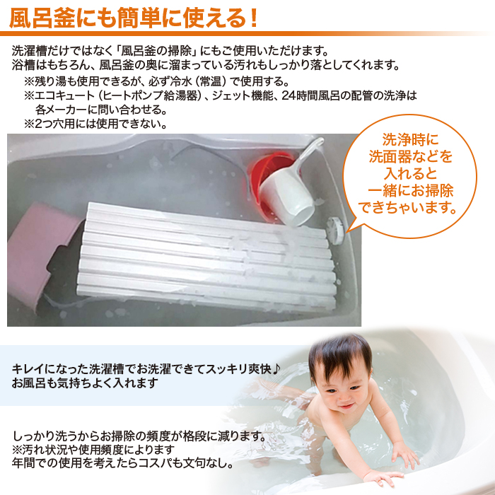 風呂釜にも簡単に使える。洗濯槽だけではなく「風呂釜の掃除」にもご使用いただけます。浴槽はもちろん、風呂釜の奥に溜まっている汚れもしっかり落としてくれます。残り湯も使用できるが、必ず冷水（常温）で使用する。エコキュート（ヒートポンプ給湯器）、ジェット機能、24時間風呂の配管の洗浄は各メーカーに問い合わせる。2つ穴用には使用できない。洗浄時に洗面器などを入れると一緒にお掃除できちゃいます。キレイのなった洗濯槽でお洗濯できてスッキリ爽快。お風呂も気持ちよく入れます。しっかり洗うからお掃除の頻度が格段に減ります。汚れ状況や使用頻度によります。年間での使用を考えたらコスパも文句なし。