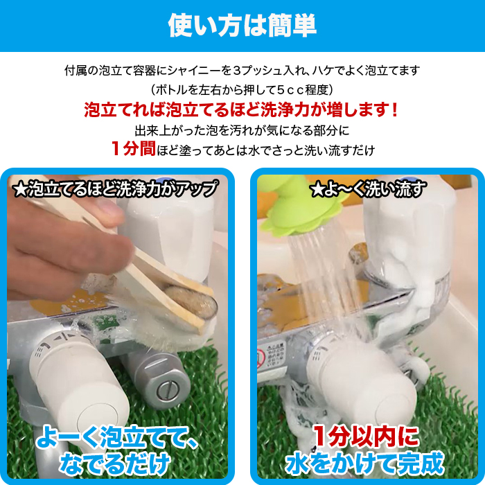 使い方は簡単。付属の泡立て容器にシャイニーを3プッシュ入れ、ハケでよく泡立てます。（ボトルを左右から押して5cc程度）泡立てれば泡立てるほど洗浄力が増します！出来上がった泡を汚れが気になる部分に1分間ほど塗ってあとは水でさっと洗い流すだけ。