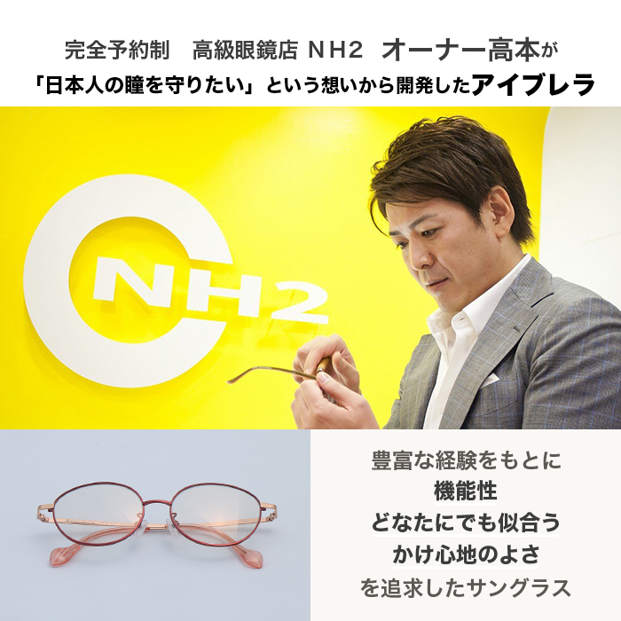 完全予約制。高級眼鏡店NH2オーナー高本が「日本人の瞳を守りたい」という想いから開発したアイブレラ。豊富な経験をもとに機能性どなたにでも似合うかけ心地のよさを追求したサングラス。