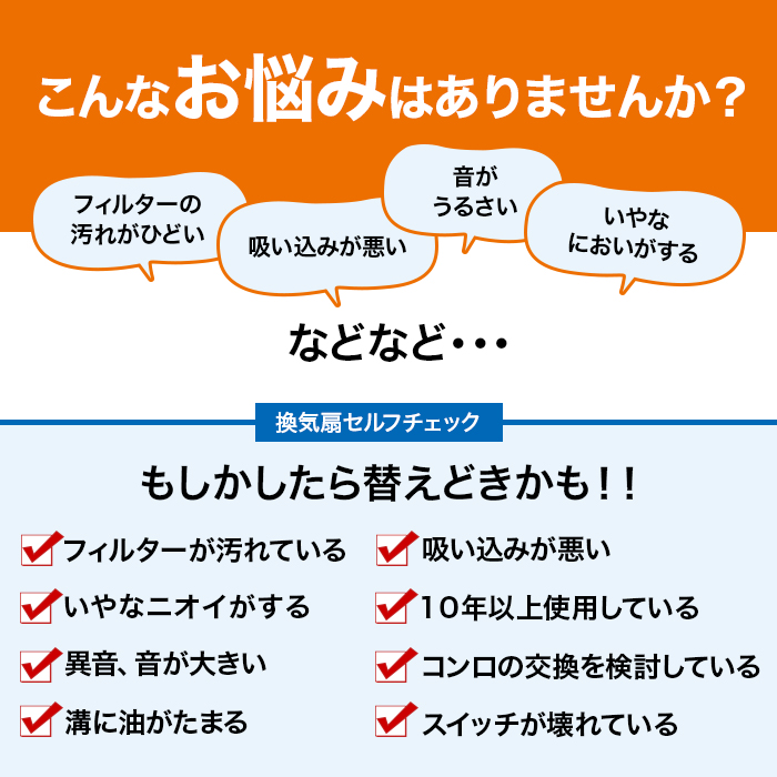 こんなお悩みはありませんか。フィルターの汚れがひどい。吸い込みが悪い。音がうるさい。いやなにおいがする。などなど。換気扇セルフチェック。もしかしたら替えどきかも。フィルターが汚れている。いやなニオイがする。異音、音が大きい。溝に油がたまる。吸い込みが悪い。10年以上使用している。コンロの交換を検討している。スイッチが壊れている。