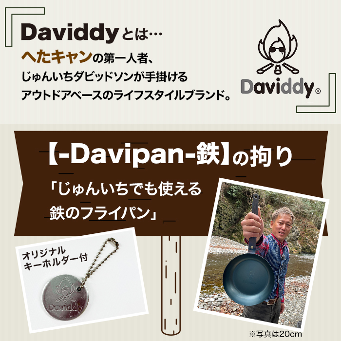 Daviddyとは…。へたキャンの第一人者、じゅんいちダビッドソンが手掛けるアウトドアベースのライフスタイルブランド。‐Davipan‐鉄の拘り。「じゅんいちでも使える鉄のフライパン」。