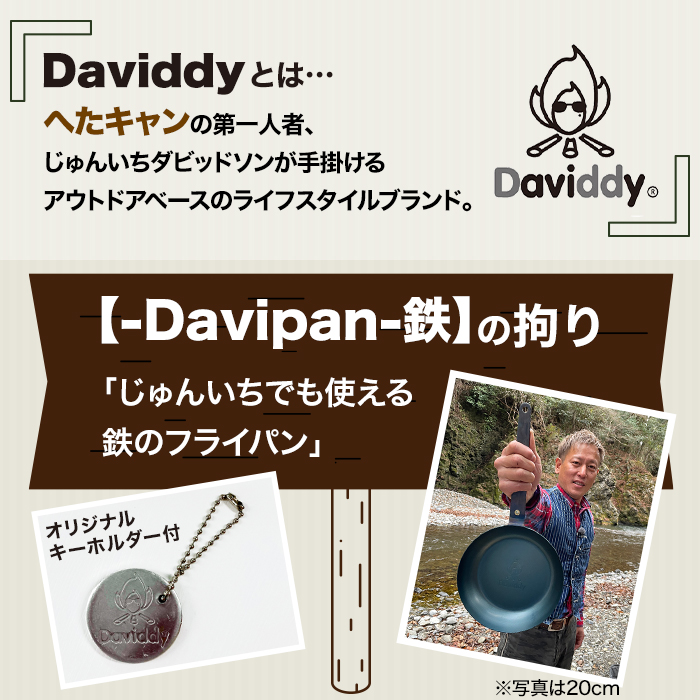 Daviddyとは…へたキャンの第一人者、じゅんいちダビッドソンが手掛けるアウトドアベースのライフスタイルブランド。‐Davipan‐鉄の拘り。「じゅんいちでも使える鉄のフライパン」。