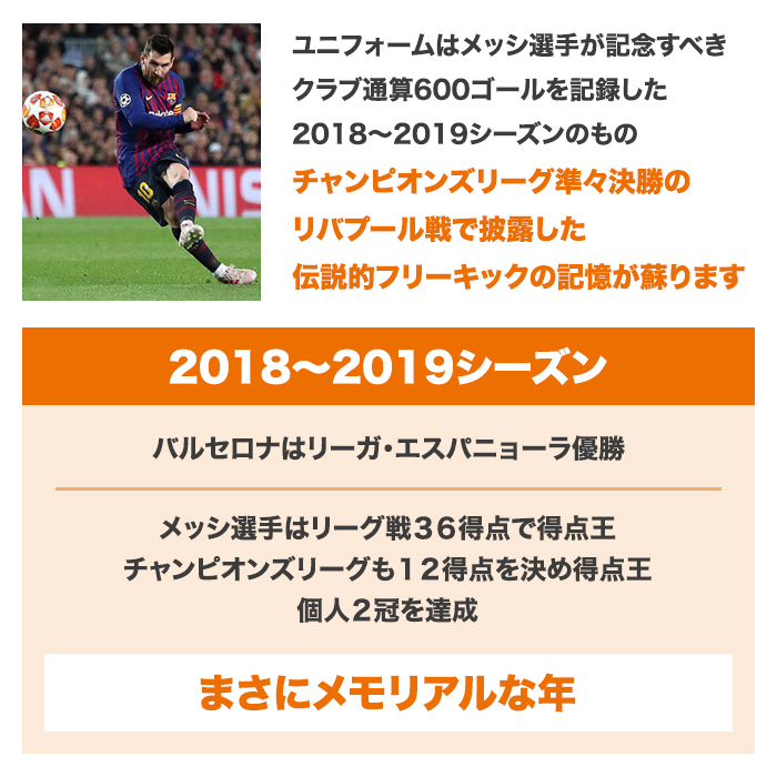 ユニフォームはメッシ選手が記念すべきクラブ通算600ゴールを記録した2018～2019シーズンのもの。チャンピオンズリーグ準々決勝のリバプール戦で披露した伝説的フリーキックの記憶が蘇ります。2018～2019シーズン。バルセロナはリーガ・エスパニョーラ優勝。メッシ選手はリーグ戦36得点で得点王。チャンピオンズリーグも12得点を決め得点王。個人2冠を達成。まさにメモリアルな年。