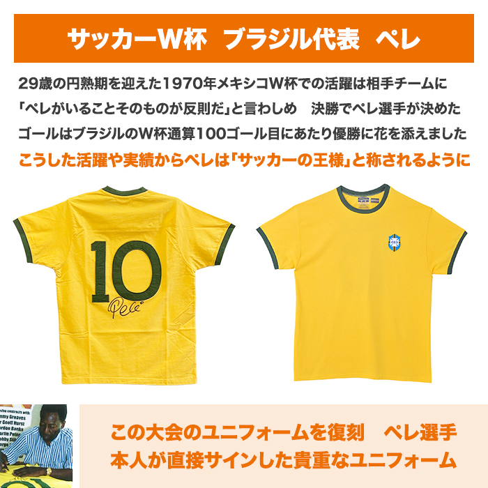 サッカーW杯。ブラジル代表。ペレ。29歳の円熟期を迎えた1970年。メキシコW杯での活躍は相手チームに「ペレがいることそのものが反則だ」と言わしめ。決勝でペレ選手が決めたゴールはブラジルのW杯通算100ゴール目にあたり優勝に花を添えました。こうした活躍や実績からペレは「サッカーの王様」と称されるように。この大会のユニフォームを復刻。ペレ選手本人が直接サインした貴重なユニフォーム。