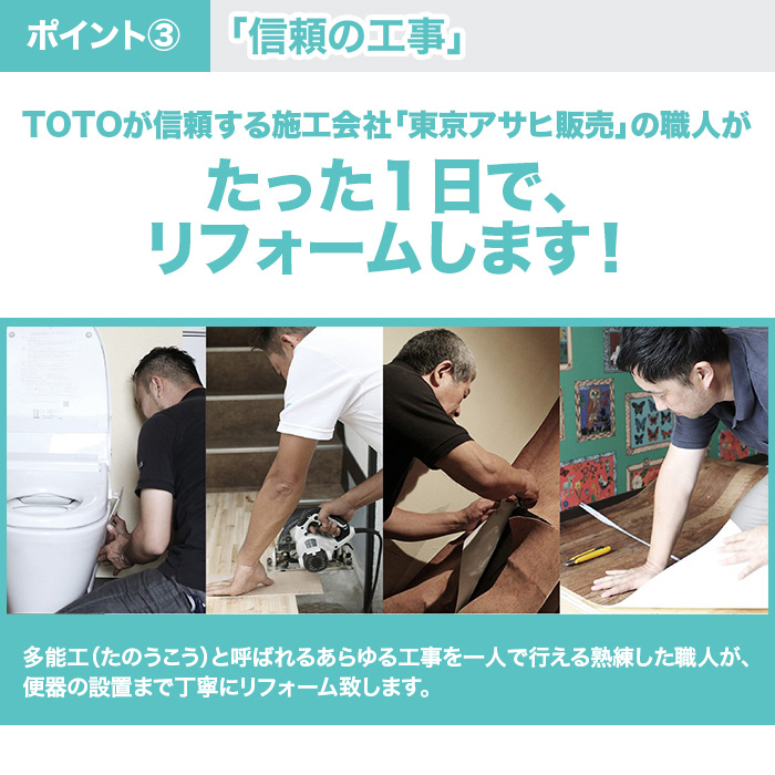 ポイント3。「信頼の工事」。TOTOが信頼する施工会社「東京アサヒ販売」の職人がたった１日で、リフォームします！多能工（たのうこう）と呼ばれるあらゆる工事を一人で行える熟練した職人が、便器の設置まで丁寧にリフォーム致します。